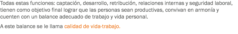 Todas estas funciones: captación, desarrollo, retribución, relaciones internas y seguridad laboral, tienen como objetivo final lograr que las personas sean productivas, convivan en armonía y cuenten con un balance adecuado de trabajo y vida personal. A este balance se le llama calidad de vida-trabajo.
