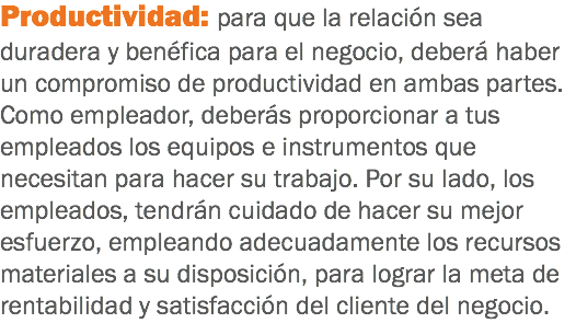 Productividad: para que la relación sea duradera y benéfica para el negocio, deberá haber un compromiso de productividad en ambas partes. Como empleador, deberás proporcionar a tus empleados los equipos e instrumentos que necesitan para hacer su trabajo. Por su lado, los empleados, tendrán cuidado de hacer su mejor esfuerzo, empleando adecuadamente los recursos materiales a su disposición, para lograr la meta de rentabilidad y satisfacción del cliente del negocio.