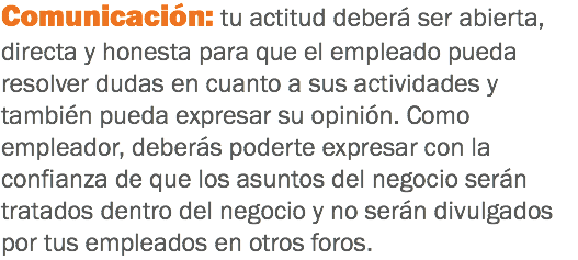 Comunicación: tu actitud deberá ser abierta, directa y honesta para que el empleado pueda resolver dudas en cuanto a sus actividades y también pueda expresar su opinión. Como empleador, deberás poderte expresar con la confianza de que los asuntos del negocio serán tratados dentro del negocio y no serán divulgados por tus empleados en otros foros.