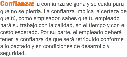 Confianza: la confianza se gana y se cuida para que no se pierda. La confianza implica la certeza de que tú, como empleador, sabes que tu empleado hará su trabajo con la calidad, en el tiempo y con el costo esperado. Por su parte, el empleado deberá tener la confianza de que será retribuido conforme a lo pactado y en condiciones de desarrollo y seguridad.