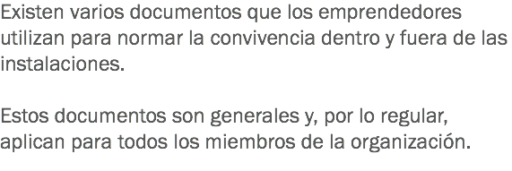 Existen varios documentos que los emprendedores utilizan para normar la convivencia dentro y fuera de las instalaciones. Estos documentos son generales y, por lo regular, aplican para todos los miembros de la organización.
