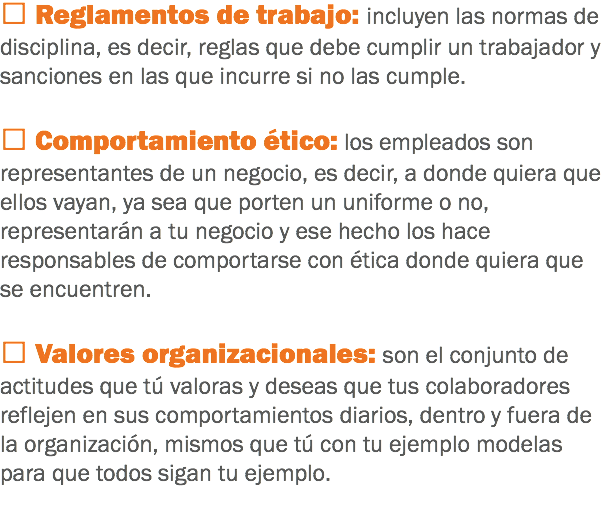  Reglamentos de trabajo: incluyen las normas de disciplina, es decir, reglas que debe cumplir un trabajador y sanciones en las que incurre si no las cumple.  Comportamiento ético: los empleados son representantes de un negocio, es decir, a donde quiera que ellos vayan, ya sea que porten un uniforme o no, representarán a tu negocio y ese hecho los hace responsables de comportarse con ética donde quiera que se encuentren.  Valores organizacionales: son el conjunto de actitudes que tú valoras y deseas que tus colaboradores reflejen en sus comportamientos diarios, dentro y fuera de la organización, mismos que tú con tu ejemplo modelas para que todos sigan tu ejemplo.
