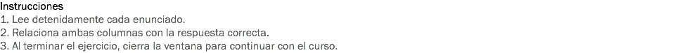 Instrucciones
1. Lee detenidamente cada enunciado.
2. Relaciona ambas columnas con la respuesta correcta.
3. Al terminar el ejercicio, cierra la ventana para continuar con el curso. 