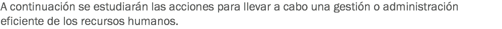 A continuación se estudiarán las acciones para llevar a cabo una gestión o administración eficiente de los recursos humanos.