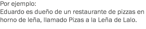 Por ejemplo: Eduardo es dueño de un restaurante de pizzas en horno de leña, llamado Pizas a la Leña de Lalo.
