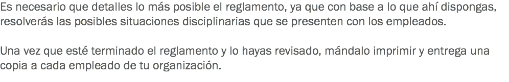 Es necesario que detalles lo más posible el reglamento, ya que con base a lo que ahí dispongas, resolverás las posibles situaciones disciplinarias que se presenten con los empleados. Una vez que esté terminado el reglamento y lo hayas revisado, mándalo imprimir y entrega una copia a cada empleado de tu organización.
