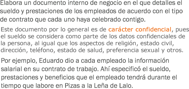 Elabora un documento interno de negocio en el que detalles el sueldo y prestaciones de los empleados de acuerdo con el tipo de contrato que cada uno haya celebrado contigo. Este documento por lo general es de carácter confidencial, pues el sueldo se considera como parte de los datos confidenciales de la persona, al igual que los aspectos de religión, estado civil, dirección, teléfono, estado de salud, religión, preferencia sexual u otros. Por ejemplo, Eduardo dio a cada empleado la información salarial en su contrato de trabajo. Ahí especificó el sueldo, prestaciones y beneficios que el empleado tendrá durante el tiempo que labore en Pizas a la Leña de Lalo. 