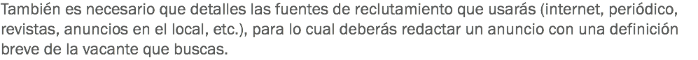 También es necesario que detalles las fuentes de reclutamiento que usarás (internet, periódico, revistas, anuncios en el local, etc.), para lo cual deberás redactar un anuncio con una definición breve de la vacante que buscas. 