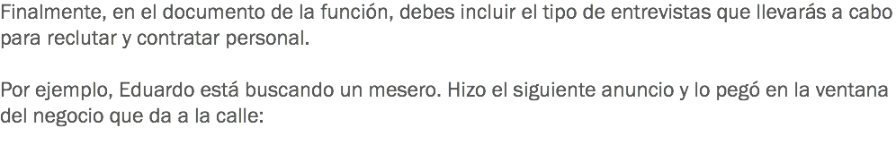 Finalmente, en el documento de la función, debes incluir el tipo de entrevistas que llevarás a cabo para reclutar y contratar personal. Por ejemplo, Eduardo está buscando un mesero. Hizo el siguiente anuncio y lo pegó en la ventana del negocio que da a la calle:
