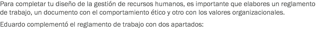 Para completar tu diseño de la gestión de recursos humanos, es importante que elabores un reglamento de trabajo, un documento con el comportamiento ético y otro con los valores organizacionales. Eduardo complementó el reglamento de trabajo con dos apartados:
