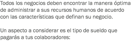 Todos los negocios deben encontrar la manera óptima de administrar a sus recursos humanos de acuerdo con las características que definan su negocio. Un aspecto a considerar es el tipo de sueldo que pagarás a tus colaboradores:
