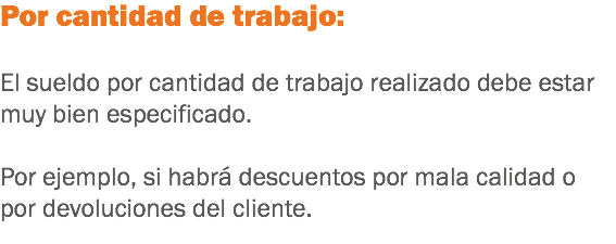 Por cantidad de trabajo: El sueldo por cantidad de trabajo realizado debe estar muy bien especificado. Por ejemplo, si habrá descuentos por mala calidad o por devoluciones del cliente. 