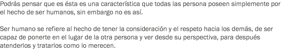 Podrás pensar que es ésta es una característica que todas las persona poseen simplemente por el hecho de ser humanos, sin embargo no es así. Ser humano se refiere al hecho de tener la consideración y el respeto hacia los demás, de ser capaz de ponerte en el lugar de la otra persona y ver desde su perspectiva, para después atenderlos y tratarlos como lo merecen.
