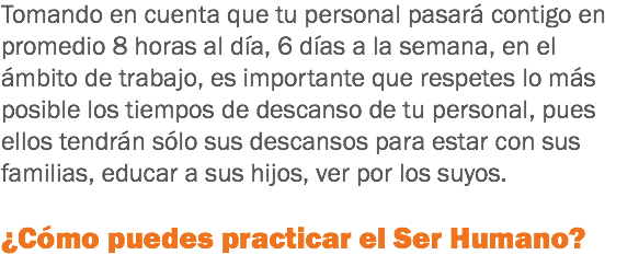 Tomando en cuenta que tu personal pasará contigo en promedio 8 horas al día, 6 días a la semana, en el ámbito de trabajo, es importante que respetes lo más posible los tiempos de descanso de tu personal, pues ellos tendrán sólo sus descansos para estar con sus familias, educar a sus hijos, ver por los suyos. ¿Cómo puedes practicar el Ser Humano?
