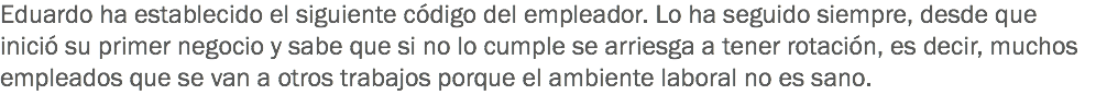 Eduardo ha establecido el siguiente código del empleador. Lo ha seguido siempre, desde que inició su primer negocio y sabe que si no lo cumple se arriesga a tener rotación, es decir, muchos empleados que se van a otros trabajos porque el ambiente laboral no es sano.