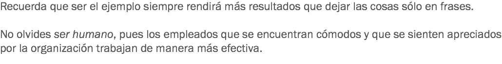 Recuerda que ser el ejemplo siempre rendirá más resultados que dejar las cosas sólo en frases. No olvides ser humano, pues los empleados que se encuentran cómodos y que se sienten apreciados por la organización trabajan de manera más efectiva.
