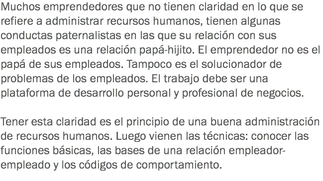 Muchos emprendedores que no tienen claridad en lo que se refiere a administrar recursos humanos, tienen algunas conductas paternalistas en las que su relación con sus empleados es una relación papá-hijito. El emprendedor no es el papá de sus empleados. Tampoco es el solucionador de problemas de los empleados. El trabajo debe ser una plataforma de desarrollo personal y profesional de negocios. Tener esta claridad es el principio de una buena administración de recursos humanos. Luego vienen las técnicas: conocer las funciones básicas, las bases de una relación empleador-empleado y los códigos de comportamiento. 