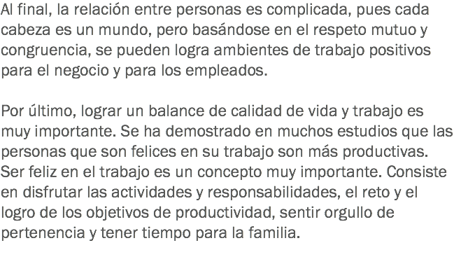 Al final, la relación entre personas es complicada, pues cada cabeza es un mundo, pero basándose en el respeto mutuo y congruencia, se pueden logra ambientes de trabajo positivos para el negocio y para los empleados. Por último, lograr un balance de calidad de vida y trabajo es muy importante. Se ha demostrado en muchos estudios que las personas que son felices en su trabajo son más productivas. Ser feliz en el trabajo es un concepto muy importante. Consiste en disfrutar las actividades y responsabilidades, el reto y el logro de los objetivos de productividad, sentir orgullo de pertenencia y tener tiempo para la familia.