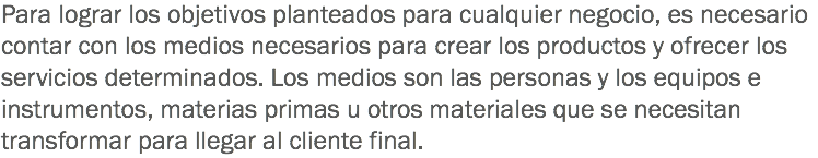 Para lograr los objetivos planteados para cualquier negocio, es necesario contar con los medios necesarios para crear los productos y ofrecer los servicios determinados. Los medios son las personas y los equipos e instrumentos, materias primas u otros materiales que se necesitan transformar para llegar al cliente final.