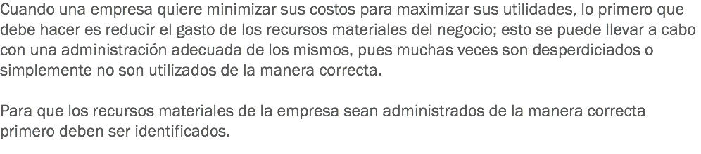 Cuando una empresa quiere minimizar sus costos para maximizar sus utilidades, lo primero que debe hacer es reducir el gasto de los recursos materiales del negocio; esto se puede llevar a cabo con una administración adecuada de los mismos, pues muchas veces son desperdiciados o simplemente no son utilizados de la manera correcta. Para que los recursos materiales de la empresa sean administrados de la manera correcta primero deben ser identificados.
