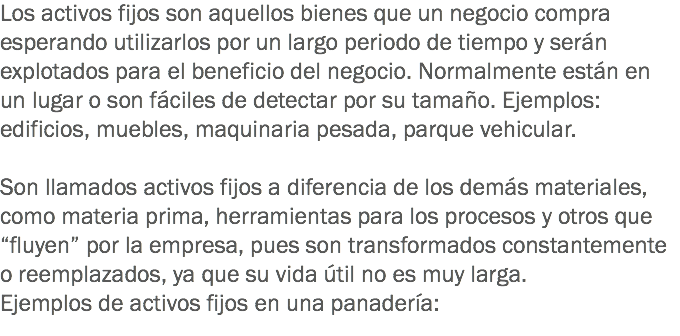 Los activos fijos son aquellos bienes que un negocio compra esperando utilizarlos por un largo periodo de tiempo y serán explotados para el beneficio del negocio. Normalmente están en un lugar o son fáciles de detectar por su tamaño. Ejemplos: edificios, muebles, maquinaria pesada, parque vehicular. Son llamados activos fijos a diferencia de los demás materiales, como materia prima, herramientas para los procesos y otros que “fluyen” por la empresa, pues son transformados constantemente o reemplazados, ya que su vida útil no es muy larga.
Ejemplos de activos fijos en una panadería:
