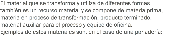 El material que se transforma y utiliza de diferentes formas también es un recurso material y se compone de materia prima, materia en proceso de transformación, producto terminado, material auxiliar para el proceso y equipo de oficina.
Ejemplos de estos materiales son, en el caso de una panadería:
