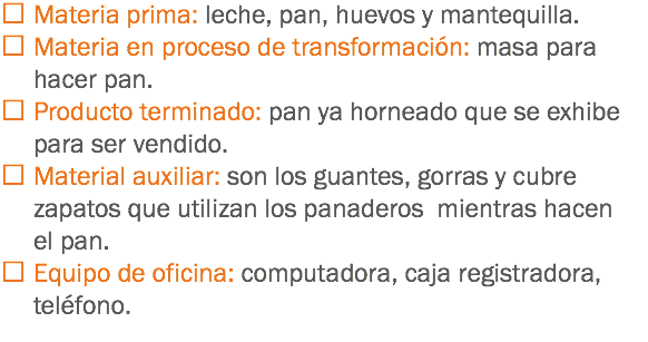  Materia prima: leche, pan, huevos y mantequilla.
 Materia en proceso de transformación: masa para hacer pan.
 Producto terminado: pan ya horneado que se exhibe para ser vendido.
 Material auxiliar: son los guantes, gorras y cubre zapatos que utilizan los panaderos mientras hacen el pan.
 Equipo de oficina: computadora, caja registradora, teléfono.
