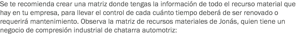 Se te recomienda crear una matriz donde tengas la información de todo el recurso material que hay en tu empresa, para llevar el control de cada cuánto tiempo deberá de ser renovado o requerirá mantenimiento. Observa la matriz de recursos materiales de Jonás, quien tiene un negocio de compresión industrial de chatarra automotriz:
