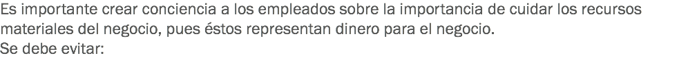 Es importante crear conciencia a los empleados sobre la importancia de cuidar los recursos materiales del negocio, pues éstos representan dinero para el negocio.
Se debe evitar:
