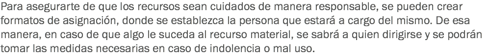 Para asegurarte de que los recursos sean cuidados de manera responsable, se pueden crear formatos de asignación, donde se establezca la persona que estará a cargo del mismo. De esa manera, en caso de que algo le suceda al recurso material, se sabrá a quien dirigirse y se podrán tomar las medidas necesarias en caso de indolencia o mal uso.