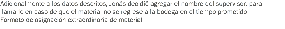 Adicionalmente a los datos descritos, Jonás decidió agregar el nombre del supervisor, para llamarlo en caso de que el material no se regrese a la bodega en el tiempo prometido.
Formato de asignación extraordinaria de material 