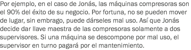 Por ejemplo, en el caso de Jonás, las máquinas compresoras son el 90% del éxito de su negocio. Por fortuna, no se pueden mover de lugar, sin embrago, puede dárseles mal uso. Así que Jonás decide dar llave maestra de las compresoras solamente a dos supervisores. Si una máquina se descompone por mal uso, el supervisor en turno pagará por el mantenimiento.