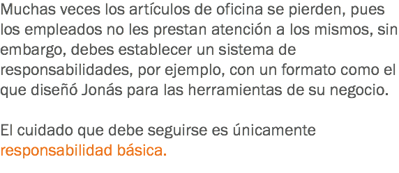 Muchas veces los artículos de oficina se pierden, pues los empleados no les prestan atención a los mismos, sin embargo, debes establecer un sistema de responsabilidades, por ejemplo, con un formato como el que diseñó Jonás para las herramientas de su negocio. El cuidado que debe seguirse es únicamente responsabilidad básica.
