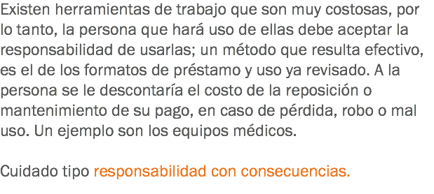 Existen herramientas de trabajo que son muy costosas, por lo tanto, la persona que hará uso de ellas debe aceptar la responsabilidad de usarlas; un método que resulta efectivo, es el de los formatos de préstamo y uso ya revisado. A la persona se le descontaría el costo de la reposición o mantenimiento de su pago, en caso de pérdida, robo o mal uso. Un ejemplo son los equipos médicos. Cuidado tipo responsabilidad con consecuencias.
