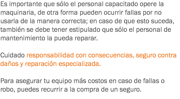 Es importante que sólo el personal capacitado opere la maquinaria, de otra forma pueden ocurrir fallas por no usarla de la manera correcta; en caso de que esto suceda, también se debe tener estipulado que sólo el personal de mantenimiento la pueda reparar. Cuidado responsabilidad con consecuencias, seguro contra daños y reparación especializada. Para asegurar tu equipo más costos en caso de fallas o robo, puedes recurrir a la compra de un seguro.
