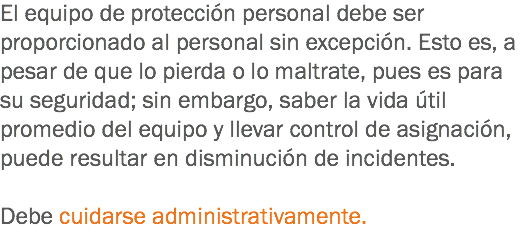 El equipo de protección personal debe ser proporcionado al personal sin excepción. Esto es, a pesar de que lo pierda o lo maltrate, pues es para su seguridad; sin embargo, saber la vida útil promedio del equipo y llevar control de asignación, puede resultar en disminución de incidentes. Debe cuidarse administrativamente.
