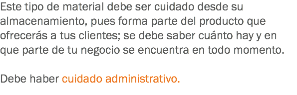 Este tipo de material debe ser cuidado desde su almacenamiento, pues forma parte del producto que ofrecerás a tus clientes; se debe saber cuánto hay y en que parte de tu negocio se encuentra en todo momento. Debe haber cuidado administrativo.
