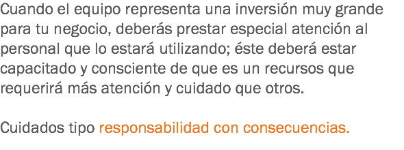 Cuando el equipo representa una inversión muy grande para tu negocio, deberás prestar especial atención al personal que lo estará utilizando; éste deberá estar capacitado y consciente de que es un recursos que requerirá más atención y cuidado que otros. Cuidados tipo responsabilidad con consecuencias.
