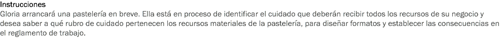 Instrucciones
Gloria arrancará una pastelería en breve. Ella está en proceso de identificar el cuidado que deberán recibir todos los recursos de su negocio y desea saber a qué rubro de cuidado pertenecen los recursos materiales de la pastelería, para diseñar formatos y establecer las consecuencias en el reglamento de trabajo.