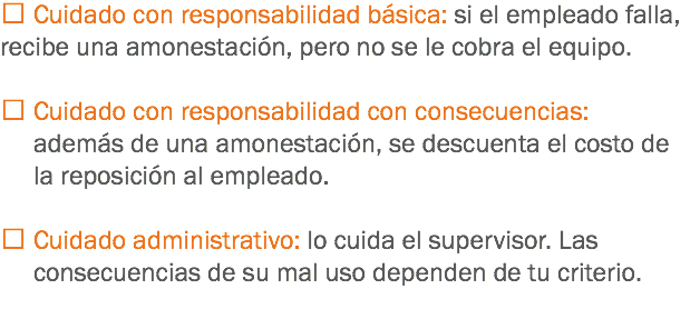  Cuidado con responsabilidad básica: si el empleado falla, recibe una amonestación, pero no se le cobra el equipo.  Cuidado con responsabilidad con consecuencias: además de una amonestación, se descuenta el costo de la reposición al empleado.  Cuidado administrativo: lo cuida el supervisor. Las consecuencias de su mal uso dependen de tu criterio.
