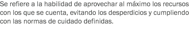 Se refiere a la habilidad de aprovechar al máximo los recursos con los que se cuenta, evitando los desperdicios y cumpliendo con las normas de cuidado definidas.
