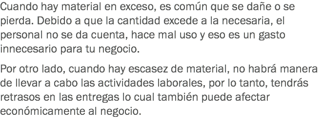 Cuando hay material en exceso, es común que se dañe o se pierda. Debido a que la cantidad excede a la necesaria, el personal no se da cuenta, hace mal uso y eso es un gasto innecesario para tu negocio. Por otro lado, cuando hay escasez de material, no habrá manera de llevar a cabo las actividades laborales, por lo tanto, tendrás retrasos en las entregas lo cual también puede afectar económicamente al negocio.
