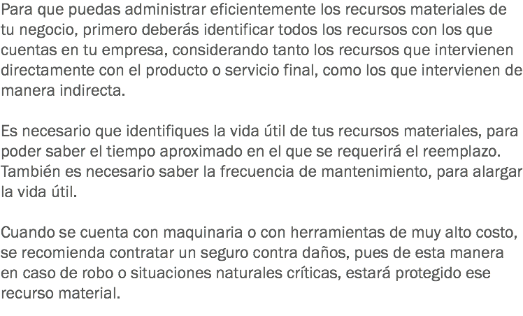 Para que puedas administrar eficientemente los recursos materiales de tu negocio, primero deberás identificar todos los recursos con los que cuentas en tu empresa, considerando tanto los recursos que intervienen directamente con el producto o servicio final, como los que intervienen de manera indirecta. Es necesario que identifiques la vida útil de tus recursos materiales, para poder saber el tiempo aproximado en el que se requerirá el reemplazo. También es necesario saber la frecuencia de mantenimiento, para alargar la vida útil. Cuando se cuenta con maquinaria o con herramientas de muy alto costo, se recomienda contratar un seguro contra daños, pues de esta manera en caso de robo o situaciones naturales críticas, estará protegido ese recurso material.
