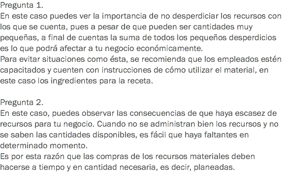 Pregunta 1.
En este caso puedes ver la importancia de no desperdiciar los recursos con los que se cuenta, pues a pesar de que pueden ser cantidades muy pequeñas, a final de cuentas la suma de todos los pequeños desperdicios es lo que podrá afectar a tu negocio económicamente.
Para evitar situaciones como ésta, se recomienda que los empleados estén capacitados y cuenten con instrucciones de cómo utilizar el material, en este caso los ingredientes para la receta. Pregunta 2.
En este caso, puedes observar las consecuencias de que haya escasez de recursos para tu negocio. Cuando no se administran bien los recursos y no se saben las cantidades disponibles, es fácil que haya faltantes en determinado momento.
Es por esta razón que las compras de los recursos materiales deben hacerse a tiempo y en cantidad necesaria, es decir, planeadas. 