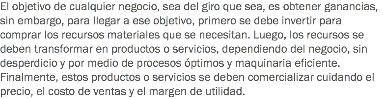 El objetivo de cualquier negocio, sea del giro que sea, es obtener ganancias, sin embargo, para llegar a ese objetivo, primero se debe invertir para comprar los recursos materiales que se necesitan. Luego, los recursos se deben transformar en productos o servicios, dependiendo del negocio, sin desperdicio y por medio de procesos óptimos y maquinaria eficiente. Finalmente, estos productos o servicios se deben comercializar cuidando el precio, el costo de ventas y el margen de utilidad. 