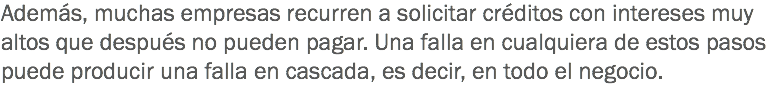 Además, muchas empresas recurren a solicitar créditos con intereses muy altos que después no pueden pagar. Una falla en cualquiera de estos pasos puede producir una falla en cascada, es decir, en todo el negocio.