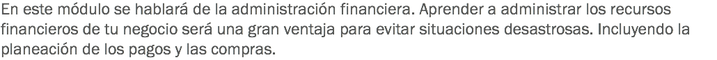 En este módulo se hablará de la administración financiera. Aprender a administrar los recursos financieros de tu negocio será una gran ventaja para evitar situaciones desastrosas. Incluyendo la planeación de los pagos y las compras.