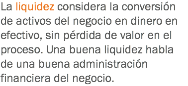 La liquidez considera la conversión de activos del negocio en dinero en efectivo, sin pérdida de valor en el proceso. Una buena liquidez habla de una buena administración financiera del negocio.