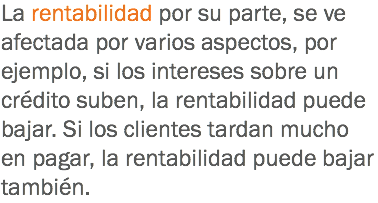 La rentabilidad por su parte, se ve afectada por varios aspectos, por ejemplo, si los intereses sobre un crédito suben, la rentabilidad puede bajar. Si los clientes tardan mucho en pagar, la rentabilidad puede bajar también.