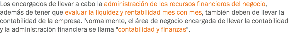 Los encargados de llevar a cabo la administración de los recursos financieros del negocio, además de tener que evaluar la liquidez y rentabilidad mes con mes, también deben de llevar la contabilidad de la empresa. Normalmente, el área de negocio encargada de llevar la contabilidad y la administración financiera se llama "contabilidad y finanzas".
